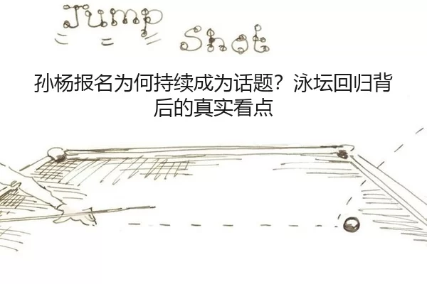 孙杨报名为何持续成为话题？泳坛回归背后的真实看点
